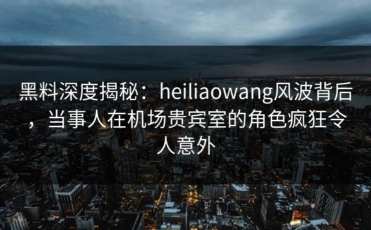 黑料深度揭秘：heiliaowang风波背后，当事人在机场贵宾室的角色疯狂令人意外