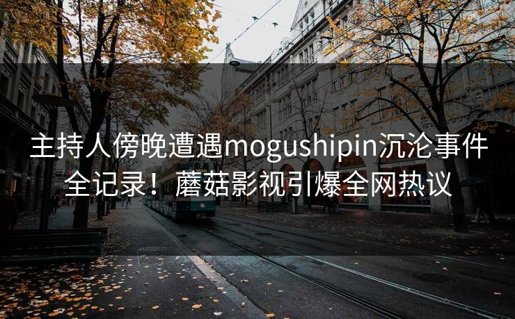 主持人傍晚遭遇mogushipin沉沦事件全记录！蘑菇影视引爆全网热议