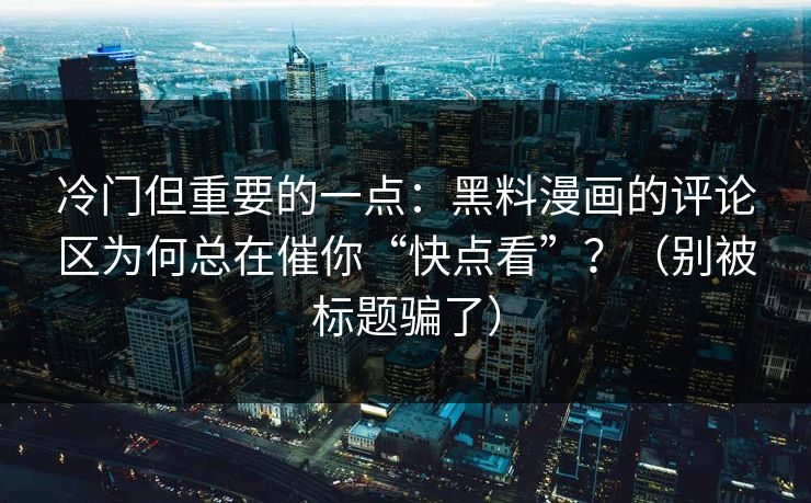 冷门但重要的一点：黑料漫画的评论区为何总在催你“快点看”？（别被标题骗了）