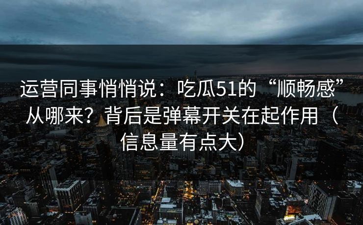 运营同事悄悄说：吃瓜51的“顺畅感”从哪来？背后是弹幕开关在起作用（信息量有点大）