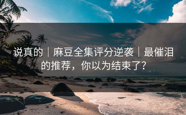 说真的｜麻豆全集评分逆袭｜最催泪的推荐，你以为结束了？