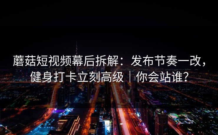 蘑菇短视频幕后拆解：发布节奏一改，健身打卡立刻高级｜你会站谁？
